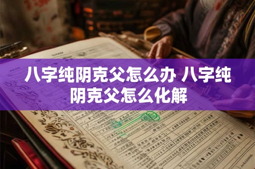 八字纯阴克父怎么办 八字纯阴克父怎么化解