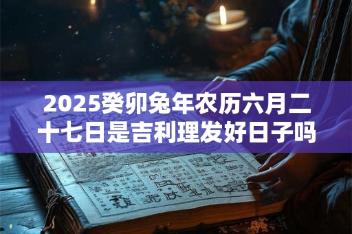 2025癸卯兔年农历六月二十七日是吉利理发好日子吗
