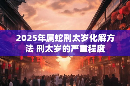 2025年属蛇刑太岁化解方法 刑太岁的严重程度