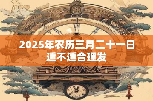 2026年农历三月二十一日适不适合理发 2026年农历三月二十一日适不适合理发
