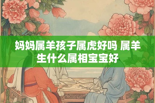 妈妈属羊孩子属虎好吗 属羊生什么属相宝宝好