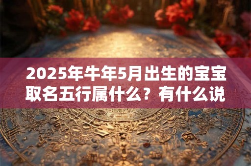 2025年牛年5月出生的宝宝取名五行属什么?有什么说法 2025年牛年5月出生的宝宝取名五行属什么?有什么说法