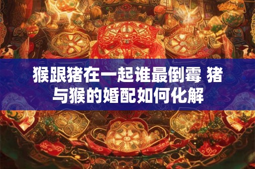 猴跟猪在一起谁最倒霉 猪与猴的婚配如何化解 猴跟猪在一起谁最倒霉 猪与猴的婚配如何化解