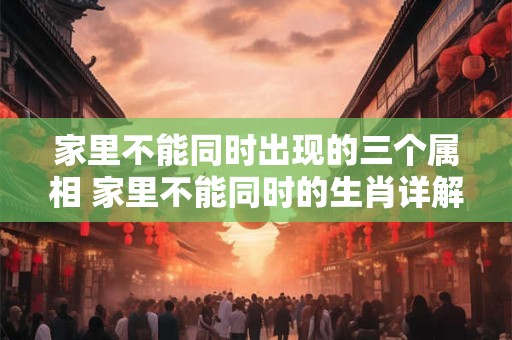 家里不能同时出现的三个属相 家里不能同时的生肖详解