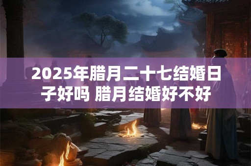 2025年腊月二十七结婚日子好吗 腊月结婚好不好