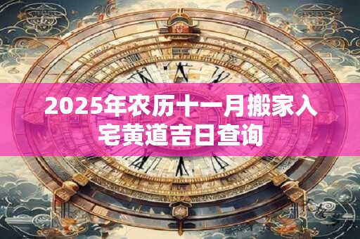 2025年农历十一月搬家入宅黄道吉日查询