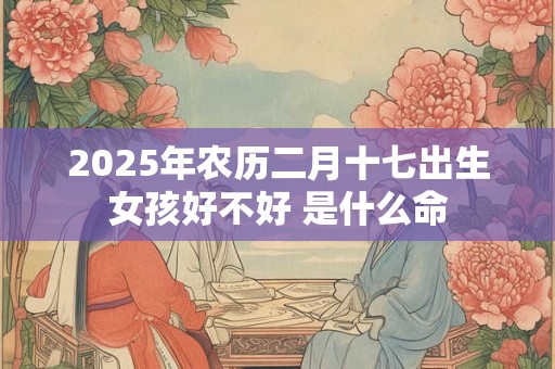 2025年农历二月十七出生女孩好不好 是什么命 2025年农历二月十七出生女孩好不好 是什么命