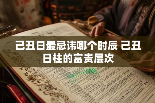 己丑日最忌讳哪个时辰 己丑日柱的富贵层次 己丑日最忌讳哪个时辰 己丑日柱的富贵层次