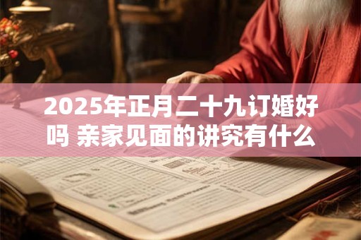 2025年正月二十九订婚好吗 亲家见面的讲究有什么