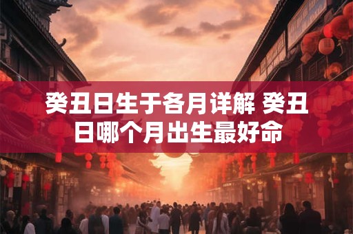 癸丑日生于各月详解 癸丑日哪个月出生最好命