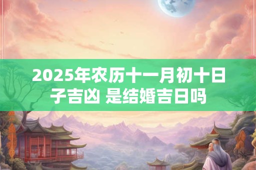 2025年农历十一月初十日子吉凶 是结婚吉日吗