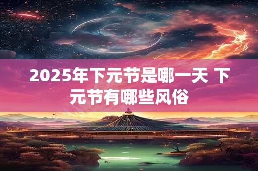 2025年下元节是哪一天 下元节有哪些风俗 2025年下元节是哪一天 下元节有哪些风俗