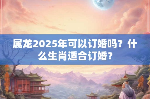 属龙2025年可以订婚吗?什么生肖适合订婚? 属龙2025年可以订婚吗?什么生肖适合订婚?