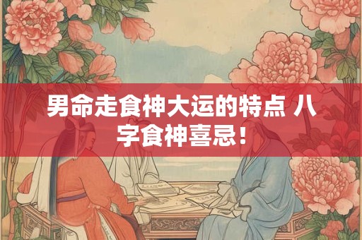 男命走食神大运的特点 八字食神喜忌！