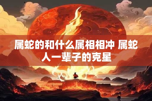 属蛇的和什么属相相冲 属蛇人一辈子的克星