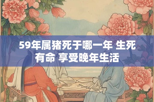 59年属猪死于哪一年 生死有命 享受晚年生活