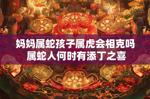 妈妈属蛇孩子属虎会相克吗 属蛇人何时有添丁之喜