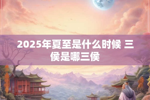 2025年夏至是什么时候 三侯是哪三侯