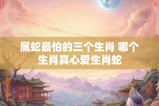 属蛇最怕的三个生肖 哪个生肖真心爱生肖蛇