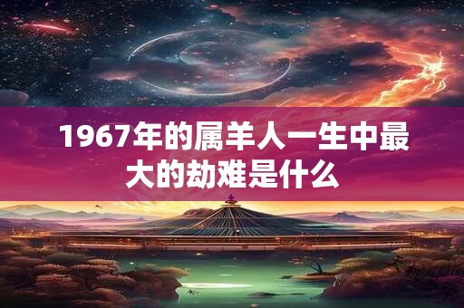 1967年的属羊人一生中最大的劫难是什么