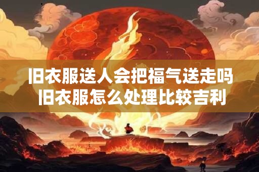 旧衣服送人会把福气送走吗 旧衣服怎么处理比较吉利