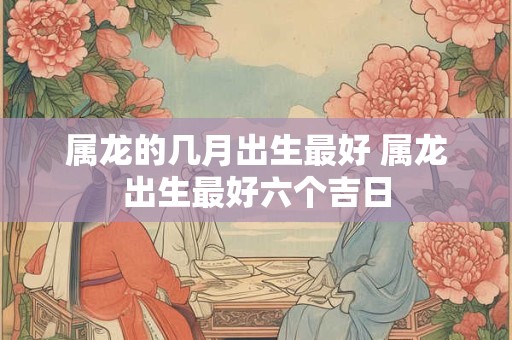 属龙的几月出生最好 属龙出生最好六个吉日