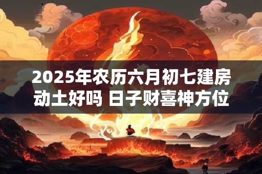 2025年农历六月初七建房动土好吗 日子财喜神方位