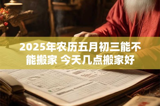 2025年农历五月初三能不能搬家 今天几点搬家好