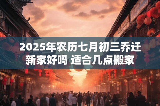 2025年农历七月初三乔迁新家好吗 适合几点搬家