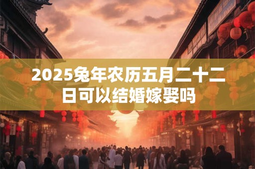 2025兔年农历五月二十二日可以结婚嫁娶吗