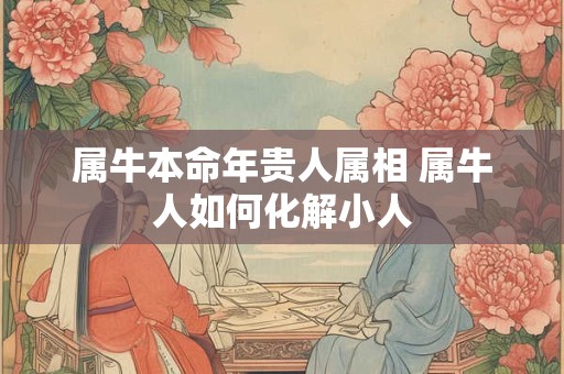 属牛本命年贵人属相 属牛人如何化解小人 属牛本命年贵人属相 属牛人如何化解小人