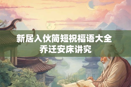 新居入伙简短祝福语大全 乔迁安床讲究 新居入伙简短祝福语大全 乔迁安床讲究