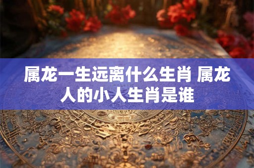 属龙一生远离什么生肖 属龙人的小人生肖是谁