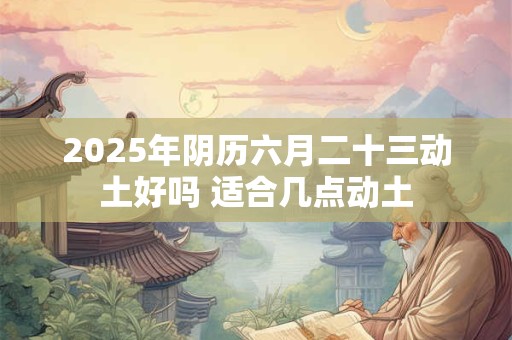 2025年阴历六月二十三动土好吗 适合几点动土
