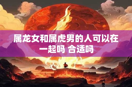 属龙女和属虎男的人可以在一起吗 合适吗