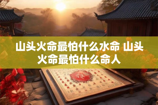 山头火命最怕什么水命 山头火命最怕什么命人