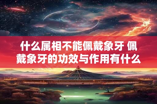 什么属相不能佩戴象牙 佩戴象牙的功效与作用有什么