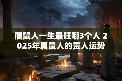 属鼠人一生最旺哪3个人 2026年属鼠人的贵人运势 属鼠人一生最旺哪3个人 2026年属鼠人的贵人运势