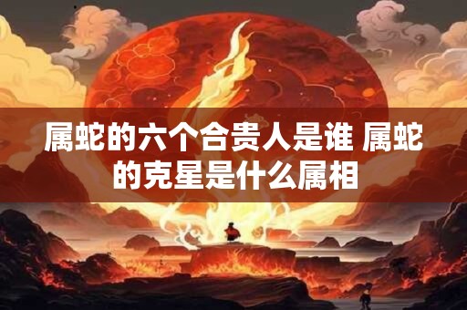 属蛇的六个合贵人是谁 属蛇的克星是什么属相 属蛇的六个合贵人是谁 属蛇的克星是什么属相