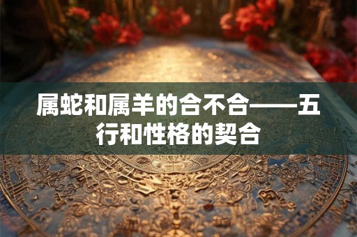 属蛇和属羊的合不合——五行和性格的契合
