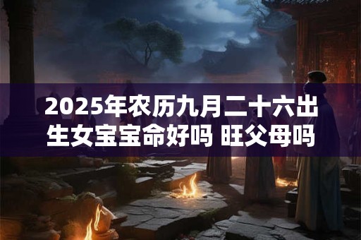 2025年农历九月二十六出生女宝宝命好吗 旺父母吗 2025年农历九月二十六出生女宝宝命好吗 旺父母吗