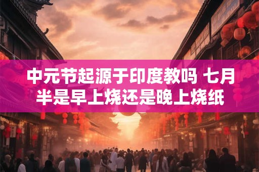 中元节起源于印度教吗 七月半是早上烧还是晚上烧纸