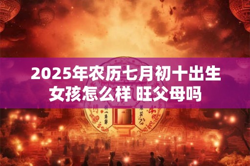 2025年农历七月初十出生女孩怎么样 旺父母吗