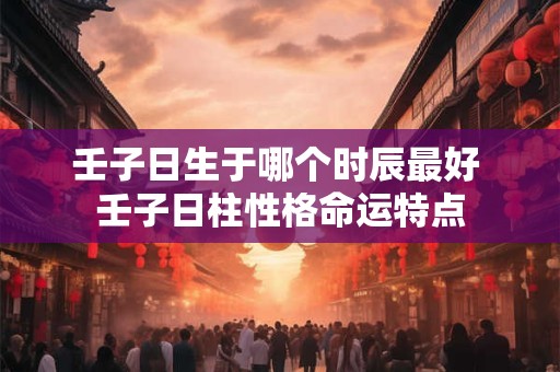壬子日生于哪个时辰最好 壬子日柱性格命运特点