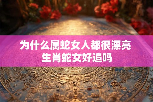 为什么属蛇女人都很漂亮 生肖蛇女好追吗