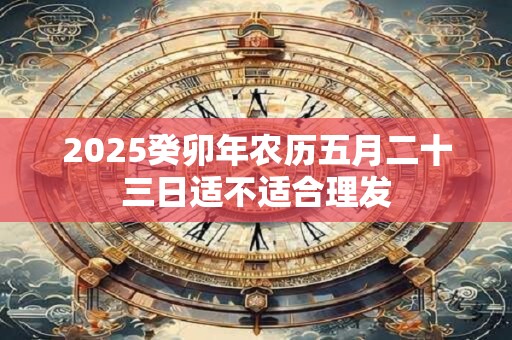 2025癸卯年农历五月二十三日适不适合理发 2025癸卯年农历五月二十三日适不适合理发