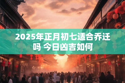 2025年正月初七适合乔迁吗 今日凶吉如何 2025年正月初七适合乔迁吗 今日凶吉如何