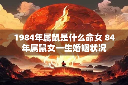1984年属鼠是什么命女 84年属鼠女一生婚姻状况 1984年属鼠是什么命女 84年属鼠女一生婚姻状况