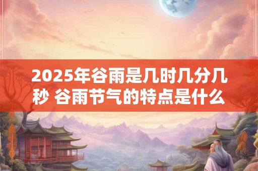 2025年谷雨是几时几分几秒 谷雨节气的特点是什么