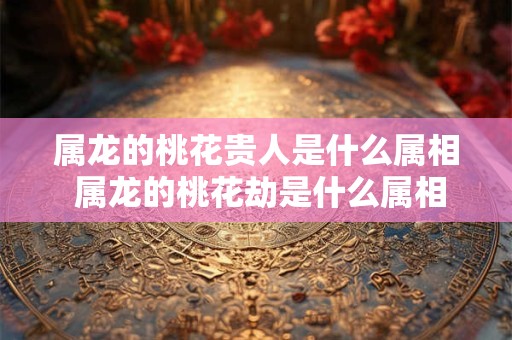 属龙的桃花贵人是什么属相 属龙的桃花劫是什么属相